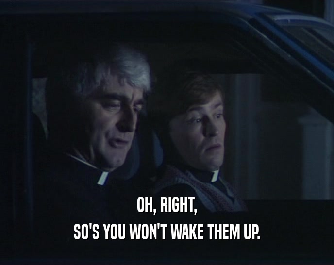 OH, RIGHT, SO'S YOU WON'T WAKE THEM UP. 