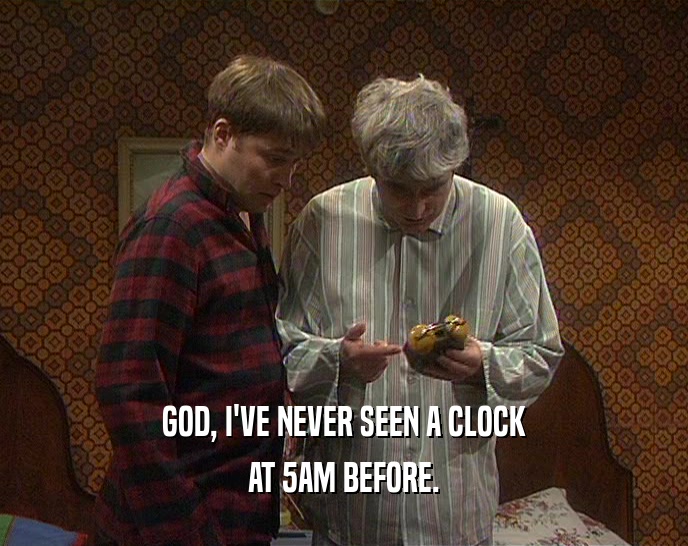 GOD, I'VE NEVER SEEN A CLOCK
 AT 5AM BEFORE.
 