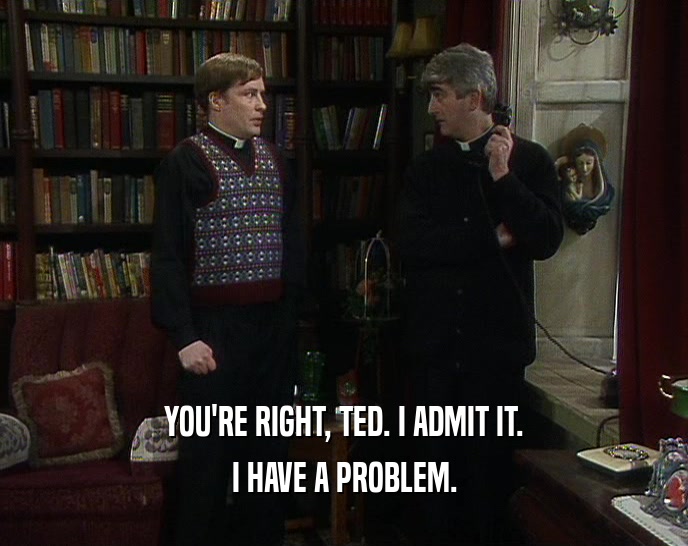 YOU'RE RIGHT, TED. I ADMIT IT.
 I HAVE A PROBLEM.
 