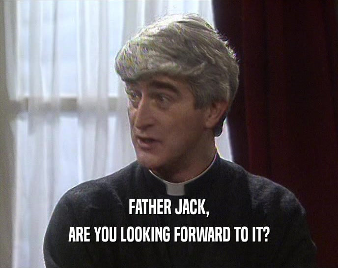 FATHER JACK,
 ARE YOU LOOKING FORWARD TO IT?
 