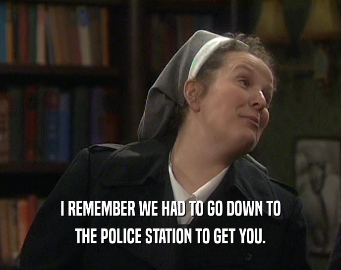 I REMEMBER WE HAD TO GO DOWN TO THE POLICE STATION TO GET YOU. 