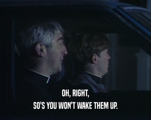 OH, RIGHT, SO'S YOU WON'T WAKE THEM UP. 