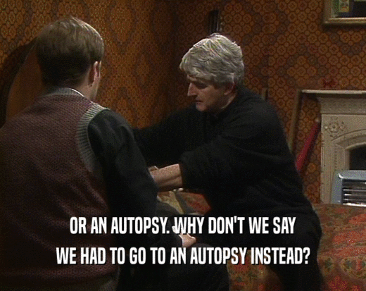 OR AN AUTOPSY. WHY DON'T WE SAY WE HAD TO GO TO AN AUTOPSY INSTEAD? 