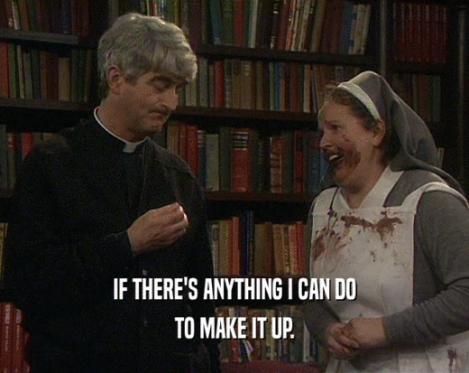 IF THERE'S ANYTHING I CAN DO TO MAKE IT UP. 