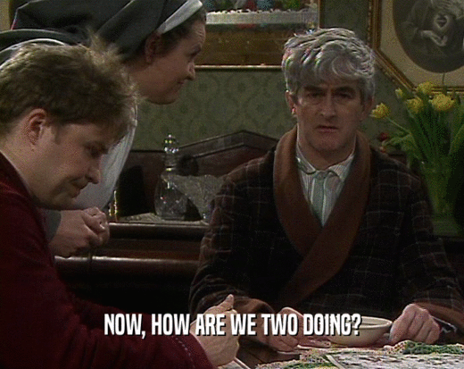 NOW, HOW ARE WE TWO DOING?  