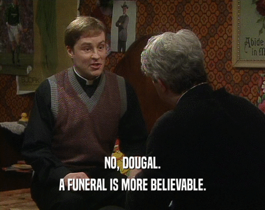 NO, DOUGAL. A FUNERAL IS MORE BELIEVABLE. 