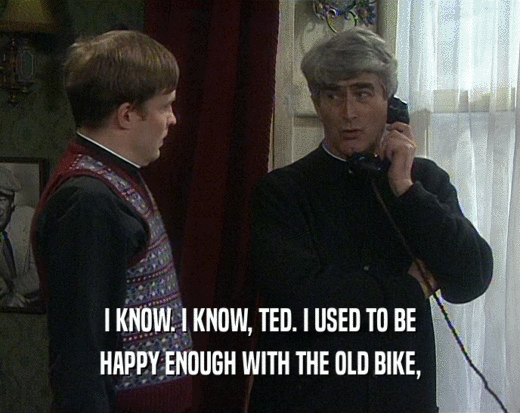 I KNOW. I KNOW, TED. I USED TO BE HAPPY ENOUGH WITH THE OLD BIKE, 