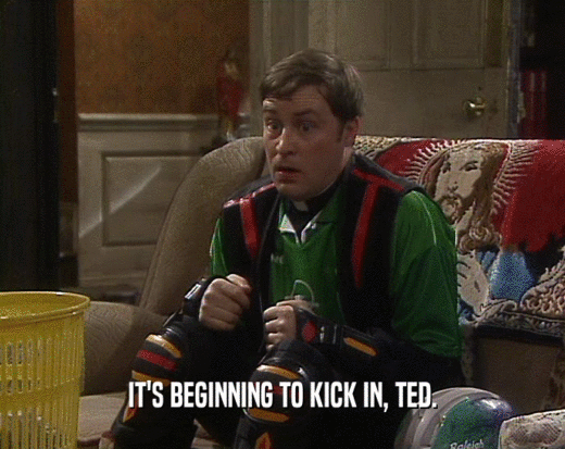 IT'S BEGINNING TO KICK IN, TED.
  