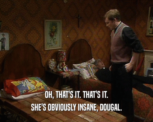 OH, THAT'S IT. THAT'S IT. SHE'S OBVIOUSLY INSANE, DOUGAL. 