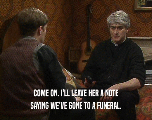 COME ON. I'LL LEAVE HER A NOTE SAYING WE'VE GONE TO A FUNERAL. 