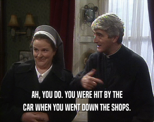 AH, YOU DO. YOU WERE HIT BY THE
 CAR WHEN YOU WENT DOWN THE SHOPS.
 