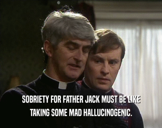 SOBRIETY FOR FATHER JACK MUST BE LIKE
 TAKING SOME MAD HALLUCINOGENIC.
 