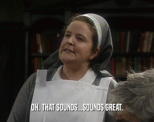 OH. THAT SOUNDS...SOUNDS GREAT.  
