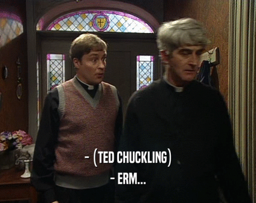 - (TED CHUCKLING) - ERM... 