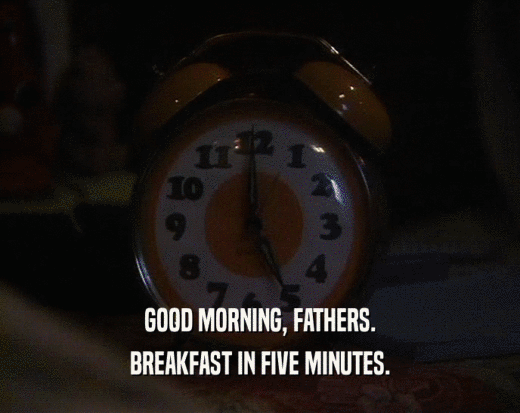 GOOD MORNING, FATHERS. BREAKFAST IN FIVE MINUTES. 