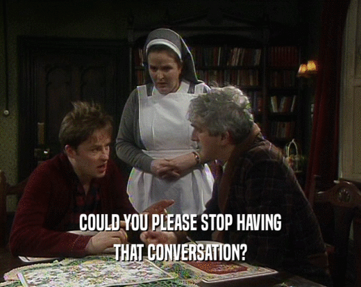 COULD YOU PLEASE STOP HAVING THAT CONVERSATION? 