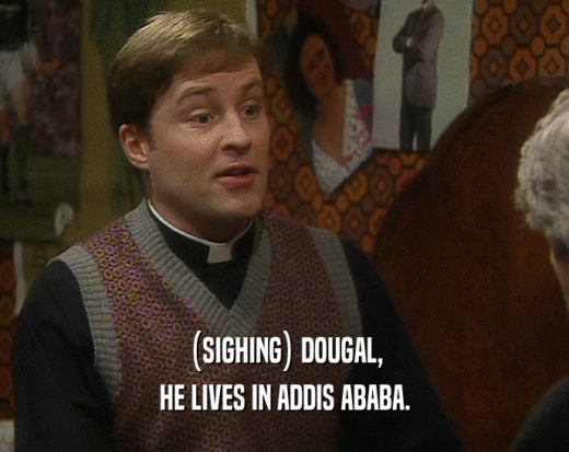 (SIGHING) DOUGAL, HE LIVES IN ADDIS ABABA. 