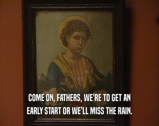 COME ON, FATHERS, WE'RE TO GET AN EARLY START OR WE'LL MISS THE RAIN. 
