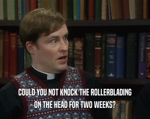 COULD YOU NOT KNOCK THE ROLLERBLADING ON THE HEAD FOR TWO WEEKS? 