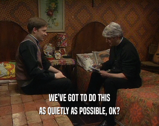 WE'VE GOT TO DO THIS AS QUIETLY AS POSSIBLE, OK? 