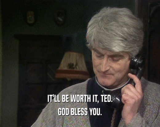IT'LL BE WORTH IT, TED. GOD BLESS YOU. 