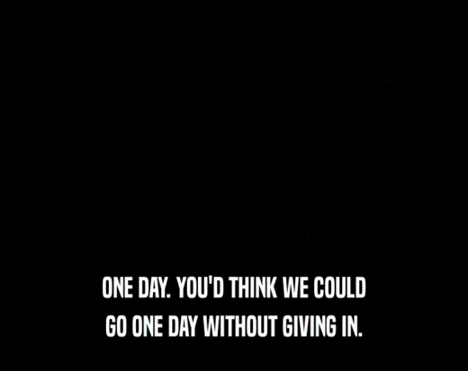 ONE DAY. YOU'D THINK WE COULD GO ONE DAY WITHOUT GIVING IN. 