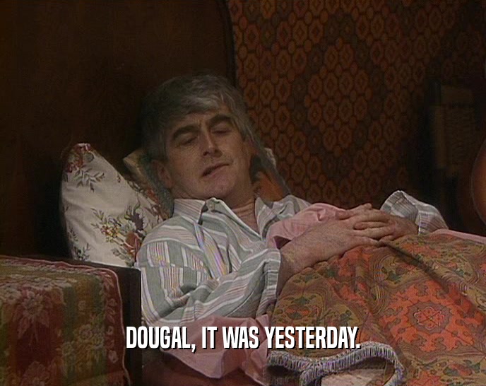 DOUGAL, IT WAS YESTERDAY.
  