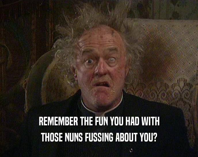 REMEMBER THE FUN YOU HAD WITH THOSE NUNS FUSSING ABOUT YOU? 