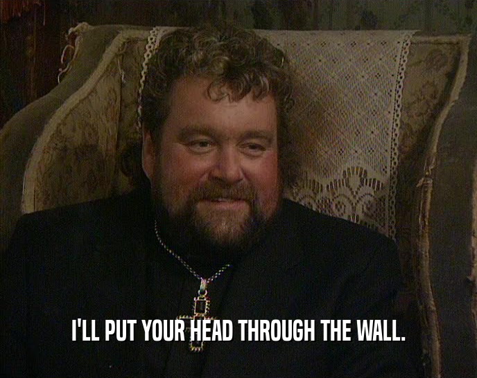 I'LL PUT YOUR HEAD THROUGH THE WALL.  