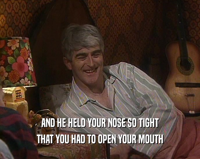 AND HE HELD YOUR NOSE SO TIGHT THAT YOU HAD TO OPEN YOUR MOUTH 
