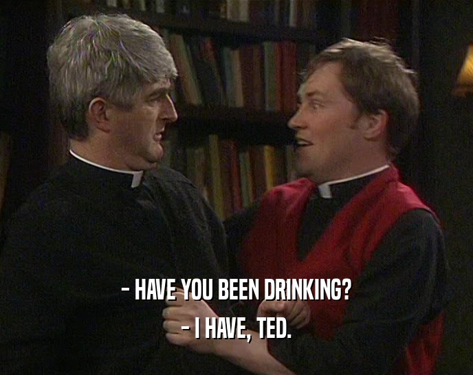 - HAVE YOU BEEN DRINKING?
 - I HAVE, TED.
 