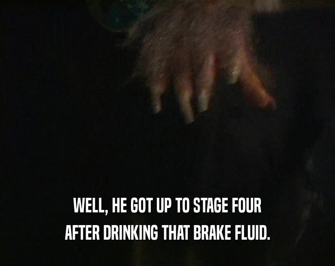 WELL, HE GOT UP TO STAGE FOUR AFTER DRINKING THAT BRAKE FLUID. 