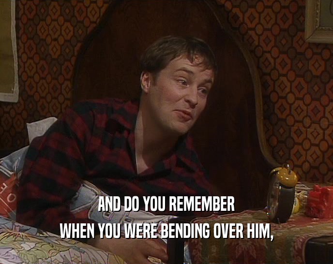 AND DO YOU REMEMBER WHEN YOU WERE BENDING OVER HIM, 