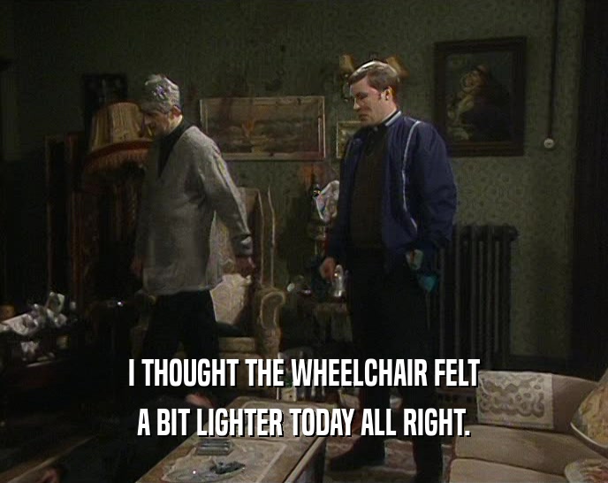 I THOUGHT THE WHEELCHAIR FELT A BIT LIGHTER TODAY ALL RIGHT. 