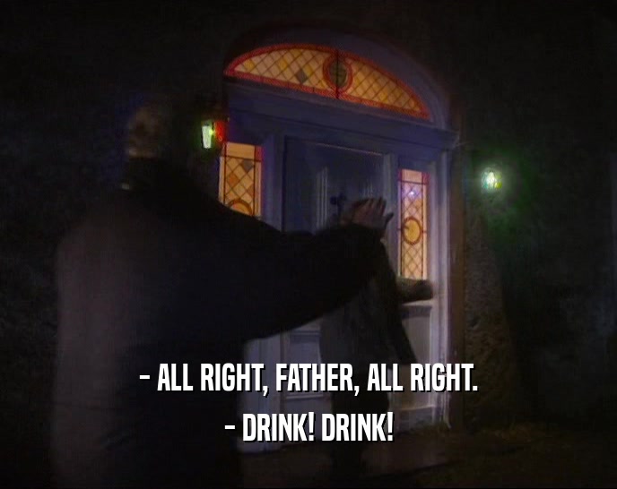 - ALL RIGHT, FATHER, ALL RIGHT.
 - DRINK! DRINK!
 