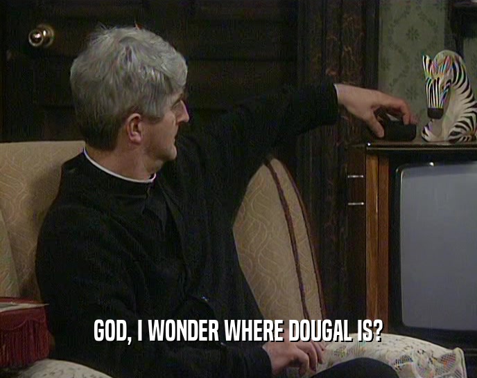 GOD, I WONDER WHERE DOUGAL IS?  