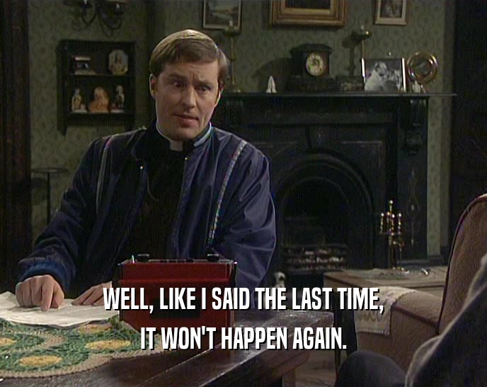 WELL, LIKE I SAID THE LAST TIME, IT WON'T HAPPEN AGAIN. 