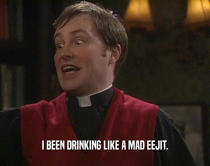 I BEEN DRINKING LIKE A MAD EEJIT.  