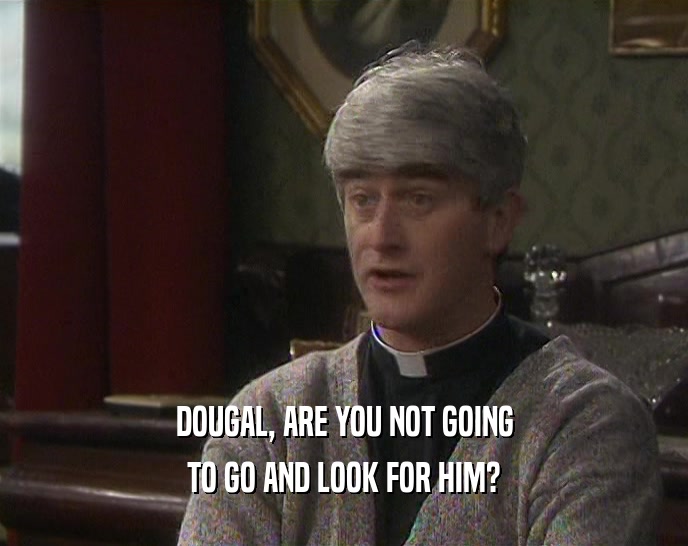 DOUGAL, ARE YOU NOT GOING TO GO AND LOOK FOR HIM? 