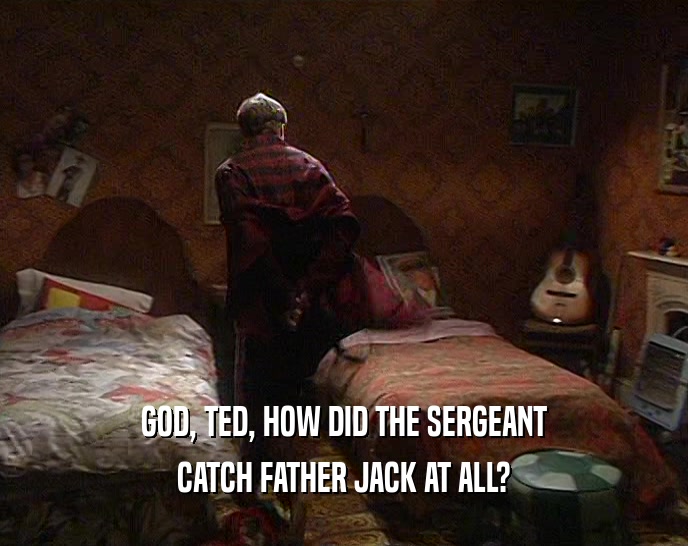 GOD, TED, HOW DID THE SERGEANT CATCH FATHER JACK AT ALL? 