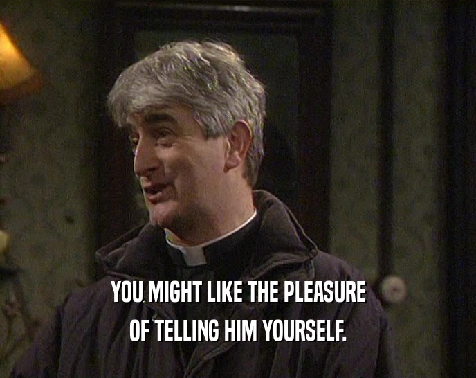 YOU MIGHT LIKE THE PLEASURE
 OF TELLING HIM YOURSELF.
 