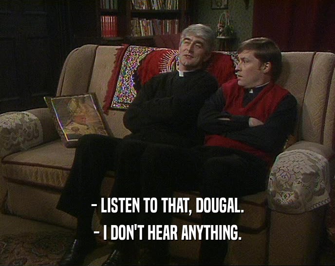 - LISTEN TO THAT, DOUGAL. - I DON'T HEAR ANYTHING. 