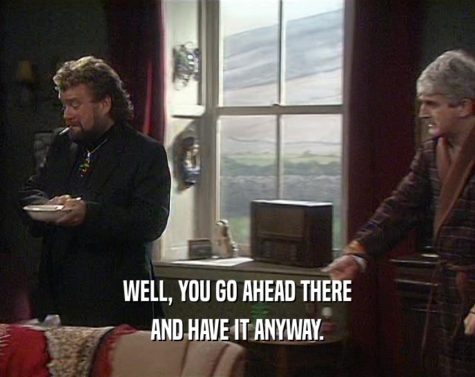 WELL, YOU GO AHEAD THERE AND HAVE IT ANYWAY. 
