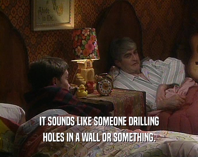 IT SOUNDS LIKE SOMEONE DRILLING HOLES IN A WALL OR SOMETHING. 