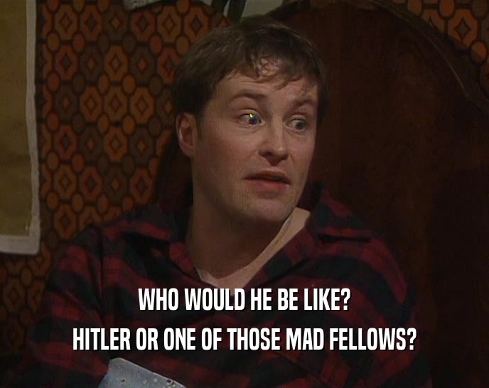 WHO WOULD HE BE LIKE? HITLER OR ONE OF THOSE MAD FELLOWS? 
