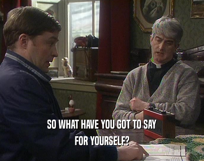 SO WHAT HAVE YOU GOT TO SAY FOR YOURSELF? 