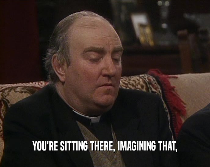 YOU'RE SITTING THERE, IMAGINING THAT,  