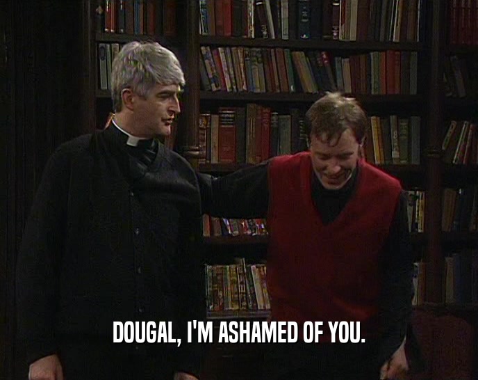 DOUGAL, I'M ASHAMED OF YOU.
  
