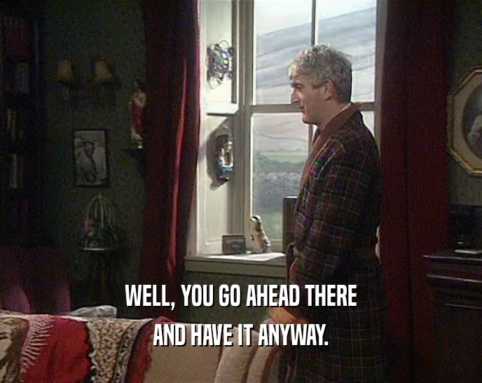 WELL, YOU GO AHEAD THERE AND HAVE IT ANYWAY. 