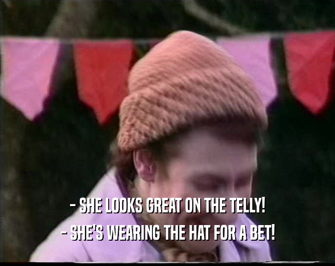 - SHE LOOKS GREAT ON THE TELLY!
 - SHE'S WEARING THE HAT FOR A BET!
 